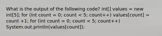 What is the output of the following code? int[] values = new int[5]; for (int count = 0; count < 5; count++) values[count] = count +1; for (int count = 0; count < 5; count++) System.out.println(values[count]);