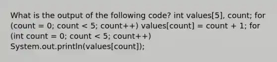 What is the output of the following code? int values[5], count; for (count = 0; count < 5; count++) values[count] = count + 1; for (int count = 0; count < 5; count++) System.out.println(values[count]);