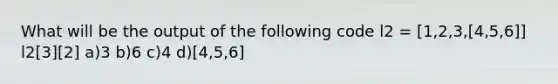 What will be the output of the following code l2 = [1,2,3,[4,5,6]] l2[3][2] a)3 b)6 c)4 d)[4,5,6]