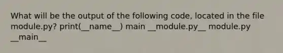 What will be the output of the following code, located in the file module.py? print(__name__) main __module.py__ module.py __main__