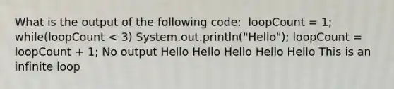 What is the output of the following code: ​ loopCount = 1; while(loopCount < 3) System.out.println("Hello"); loopCount = loopCount + 1; No output Hello Hello Hello Hello Hello This is an infinite loop