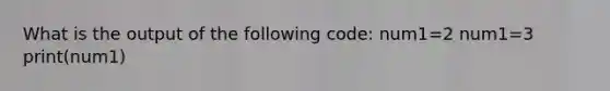 What is the output of the following code: num1=2 num1=3 print(num1)