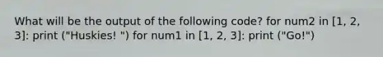 What will be the output of the following code? for num2 in [1, 2, 3]: print ("Huskies! ") for num1 in [1, 2, 3]: print ("Go!")