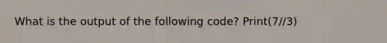 What is the output of the following code? Print(7//3)