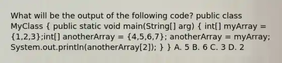 What will be the output of the following code? public class MyClass ( public static void main(String[] arg) { int[] myArray = {1,2,3);int[] anotherArray = (4,5,6,7); anotherArray = myArray; System.out.println(anotherArray[2]); } } A. 5 B. 6 C. 3 D. 2