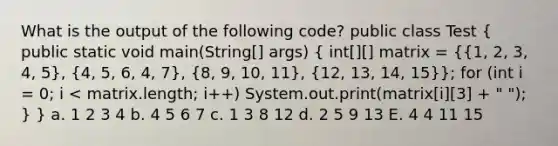 What is the output of the following code? public class Test ( public static void main(String[] args) { int[][] matrix = {{1, 2, 3, 4, 5), (4, 5, 6, 4, 7), (8, 9, 10, 11), (12, 13, 14, 15)}; for (int i = 0; i < matrix.length; i++) System.out.print(matrix[i][3] + " "); } } a. 1 2 3 4 b. 4 5 6 7 c. 1 3 8 12 d. 2 5 9 13 E. 4 4 11 15