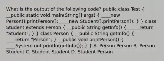 What is the output of the following code? public class Test ( __public static void main(String[] args) { ____new Person().printPerson(); ____new Student().printPerson(); ) } class Student extends Person ( __public String getInfo() { _____return "Student"; ) } class Person ( __public String getInfo() { ____return "Person"; ) __public void printPerson() ( ____System.out.println(getInfo()); ) } A. Person Person B. Person Student C. Student Student D. Student Person