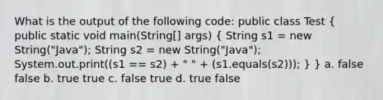 What is the output of the following code: public class Test ( public static void main(String[] args) { String s1 = new String("Java"); String s2 = new String("Java"); System.out.print((s1 == s2) + " " + (s1.equals(s2))); ) } a. false false b. true true c. false true d. true false