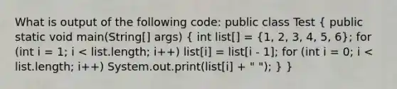 What is output of the following code: public class Test ( public static void main(String[] args) { int list[] = {1, 2, 3, 4, 5, 6); for (int i = 1; i < list.length; i++) list[i] = list[i - 1]; for (int i = 0; i < list.length; i++) System.out.print(list[i] + " "); } }