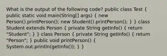 What is the output of the following code? public class Test ( public static void main(String[] args) { new Person().printPerson(); new Student().printPerson(); ) } class Student extends Person ( private String getInfo() { return "Student"; ) } class Person ( private String getInfo() { return "Person"; ) public void printPerson() ( System.out.println(getInfo()); ) }