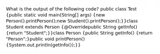 What is the output of the following code? public class Test (public static void main(String[] args) {new Person().printPerson();new Student().printPerson();)}class Student extends Person (@Overridepublic String getInfo() {return "Student";)}class Person (public String getInfo() {return "Person";)public void printPerson() (System.out.println(getInfo());)}