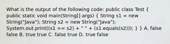 What is the output of the following code: public class Test ( public static void main(String[] args) { String s1 = new String("Java"); String s2 = new String("Java"); System.out.print((s1 == s2) + " " + (s1.equals(s2))); ) } A. false false B. true true C. false true D. true false