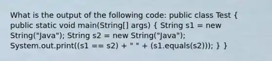 What is the output of the following code: public class Test ( public static void main(String[] args) { String s1 = new String("Java"); String s2 = new String("Java"); System.out.print((s1 == s2) + " " + (s1.equals(s2))); ) }