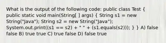 What is the output of the following code: public class Test ( public static void main(String[ ] args) { String s1 = new String("Java"); String s2 = new String("Java"); System.out.print((s1 == s2) + " " + (s1.equals(s2))); ) } A) false false B) true true C) true false D) false true