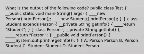 What is the output of the following code? public class Test ( __public static void main(String[] args) { ____new Person().printPerson(); ____new Student().printPerson(); ) } class Student extends Person ( __private String getInfo() { ____return "Student"; ) } class Person ( __private String getInfo() { _____return "Person"; ) __public void printPerson() ( _____System.out.println(getInfo()); ) } A. Person Person B. Person Student C. Student Student D. Student Person