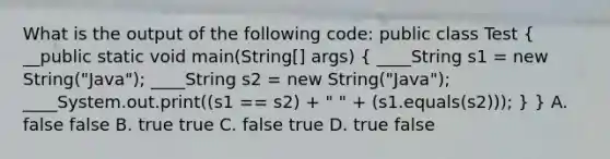 What is the output of the following code: public class Test ( __public static void main(String[] args) { ____String s1 = new String("Java"); ____String s2 = new String("Java"); ____System.out.print((s1 == s2) + " " + (s1.equals(s2))); ) } A. false false B. true true C. false true D. true false