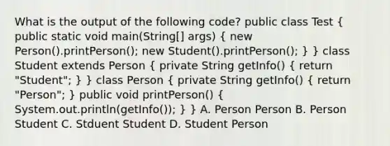 What is the output of the following code? public class Test ( public static void main(String[] args) { new Person().printPerson(); new Student().printPerson(); ) } class Student extends Person ( private String getInfo() { return "Student"; ) } class Person ( private String getInfo() { return "Person"; ) public void printPerson() ( System.out.println(getInfo()); ) } A. Person Person B. Person Student C. Stduent Student D. Student Person