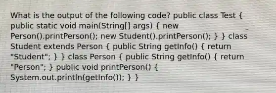 What is the output of the following code? public class Test ( public static void main(String[] args) { new Person().printPerson(); new Student().printPerson(); ) } class Student extends Person ( public String getInfo() { return "Student"; ) } class Person ( public String getInfo() { return "Person"; ) public void printPerson() ( System.out.println(getInfo()); ) }