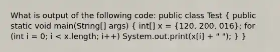 What is output of the following code: public class Test ( public static void main(String[] args) { int[] x = {120, 200, 016); for (int i = 0; i < x.length; i++) System.out.print(x[i] + " "); } }