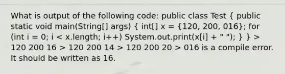 What is output of the following code: public class Test ( public static void main(String[] args) { int[] x = {120, 200, 016); for (int i = 0; i 120 200 16 > 120 200 14 > 120 200 20 > 016 is a compile error. It should be written as 16.