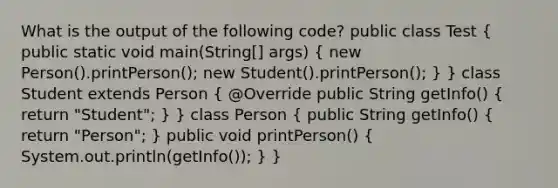 What is the output of the following code? public class Test ( public static void main(String[] args) { new Person().printPerson(); new Student().printPerson(); ) } class Student extends Person ( @Override public String getInfo() { return "Student"; ) } class Person ( public String getInfo() { return "Person"; ) public void printPerson() ( System.out.println(getInfo()); ) }