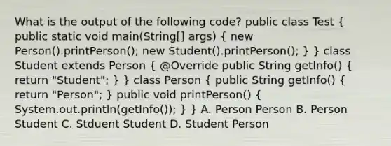 What is the output of the following code? public class Test ( public static void main(String[] args) { new Person().printPerson(); new Student().printPerson(); ) } class Student extends Person ( @Override public String getInfo() { return "Student"; ) } class Person ( public String getInfo() { return "Person"; ) public void printPerson() ( System.out.println(getInfo()); ) } A. Person Person B. Person Student C. Stduent Student D. Student Person