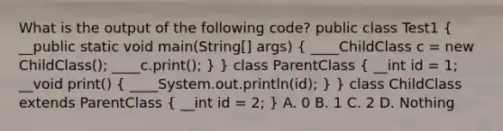 What is the output of the following code? public class Test1 ( __public static void main(String[] args) { ____ChildClass c = new ChildClass(); ____c.print(); ) } class ParentClass ( __int id = 1; __void print() { ____System.out.println(id); ) } class ChildClass extends ParentClass ( __int id = 2; ) A. 0 B. 1 C. 2 D. Nothing