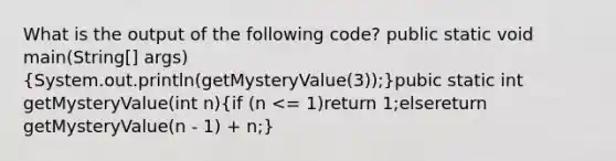 What is the output of the following code? public static void main(String[] args)(System.out.println(getMysteryValue(3));)pubic static int getMysteryValue(int n)(if (n <= 1)return 1;elsereturn getMysteryValue(n - 1) + n;)