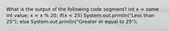 What is the output of the following code segment? int x = some int value; x = x % 20; if(x < 25) System.out.println("Less than 25"); else System.out.println("Greater or equal to 25");