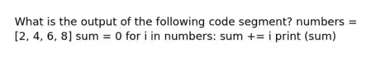 What is the output of the following code segment? numbers = [2, 4, 6, 8] sum = 0 for i in numbers: sum += i print (sum)