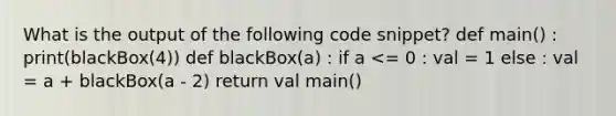 What is the output of the following code snippet? def main() : print(blackBox(4)) def blackBox(a) : if a <= 0 : val = 1 else : val = a + blackBox(a - 2) return val main()