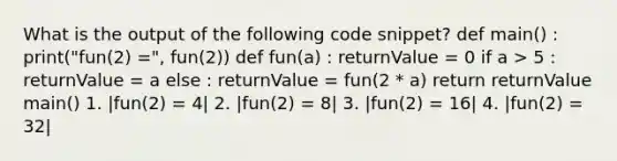 What is the output of the following code snippet? def main() : print("fun(2) =", fun(2)) def fun(a) : returnValue = 0 if a > 5 : returnValue = a else : returnValue = fun(2 * a) return returnValue main() 1. |fun(2) = 4| 2. |fun(2) = 8| 3. |fun(2) = 16| 4. |fun(2) = 32|