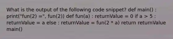 What is the output of the following code snippet? def main() : print("fun(2) =", fun(2)) def fun(a) : returnValue = 0 if a > 5 : returnValue = a else : returnValue = fun(2 * a) return returnValue main()