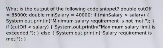 What is the output of the following code snippet? double cutOff = 65000; double minSalary = 40000; if (minSalary > salary) ( System.out.println("Minimum salary requirement is not met."); ) if (cutOff < salary) ( System.out.println("Maximum salary limit is exceeded."); ) else ( System.out.println("Salary requirement is met."); )