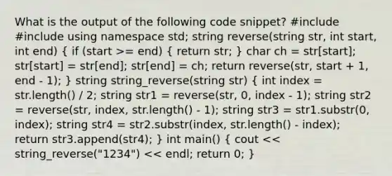 What is the output of the following code snippet? #include #include using namespace std; string reverse(string str, int start, int end) ( if (start >= end) { return str; ) char ch = str[start]; str[start] = str[end]; str[end] = ch; return reverse(str, start + 1, end - 1); } string string_reverse(string str) ( int index = str.length() / 2; string str1 = reverse(str, 0, index - 1); string str2 = reverse(str, index, str.length() - 1); string str3 = str1.substr(0, index); string str4 = str2.substr(index, str.length() - index); return str3.append(str4); ) int main() ( cout << string_reverse("1234") << endl; return 0; )