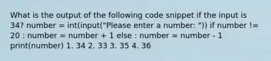 What is the output of the following code snippet if the input is 34? number = int(input("Please enter a number: ")) if number != 20 : number = number + 1 else : number = number - 1 print(number) 1. 34 2. 33 3. 35 4. 36