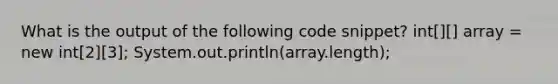 What is the output of the following code snippet? int[][] array = new int[2][3]; System.out.println(array.length);