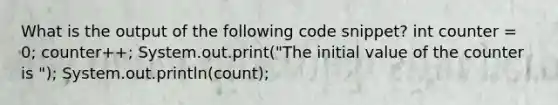 What is the output of the following code snippet? int counter = 0; counter++; System.out.print("The initial value of the counter is "); System.out.println(count);