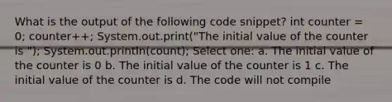 What is the output of the following code snippet? int counter = 0; counter++; System.out.print("The initial value of the counter is "); System.out.println(count); Select one: a. The initial value of the counter is 0 b. The initial value of the counter is 1 c. The initial value of the counter is d. The code will not compile