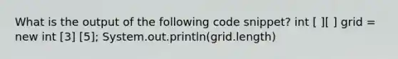 What is the output of the following code snippet? int [ ][ ] grid = new int [3] [5]; System.out.println(grid.length)