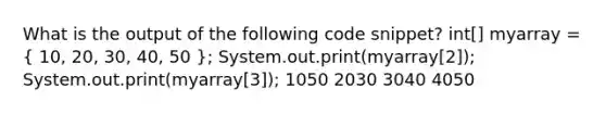 What is the output of the following code snippet? int[] myarray = ( 10, 20, 30, 40, 50 ); System.out.print(myarray[2]); System.out.print(myarray[3]); 1050 2030 3040 4050