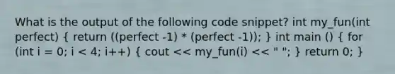 What is the output of the following code snippet? int my_fun(int perfect) ( return ((perfect -1) * (perfect -1)); ) int main () ( for (int i = 0; i < 4; i++) { cout << my_fun(i) << " "; ) return 0; }