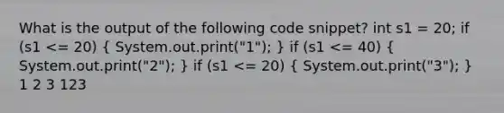 What is the output of the following code snippet? int s1 = 20; if (s1 <= 20) ( System.out.print("1"); ) if (s1 <= 40) ( System.out.print("2"); ) if (s1 <= 20) ( System.out.print("3"); ) 1 2 3 123