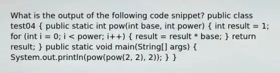 What is the output of the following code snippet? public class test04 ( public static int pow(int base, int power) { int result = 1; for (int i = 0; i < power; i++) { result = result * base; ) return result; } public static void main(String[] args) ( System.out.println(pow(pow(2, 2), 2)); ) }