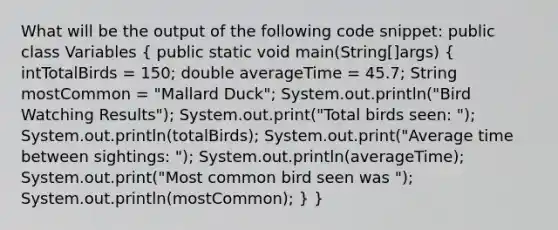 What will be the output of the following code snippet: public class Variables ( public static void main(String[]args) { intTotalBirds = 150; double averageTime = 45.7; String mostCommon = "Mallard Duck"; System.out.println("Bird Watching Results"); System.out.print("Total birds seen: "); System.out.println(totalBirds); System.out.print("Average time between sightings: "); System.out.println(averageTime); System.out.print("Most common bird seen was "); System.out.println(mostCommon); ) }