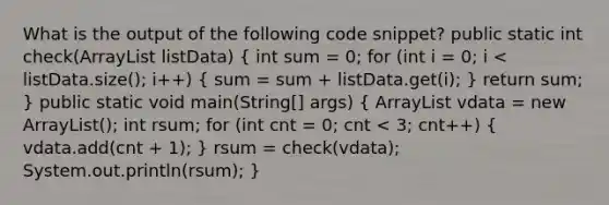 What is the output of the following code snippet? public static int check(ArrayList listData) ( int sum = 0; for (int i = 0; i vdata = new ArrayList (); int rsum; for (int cnt = 0; cnt < 3; cnt++) { vdata.add(cnt + 1); ) rsum = check(vdata); System.out.println(rsum); }