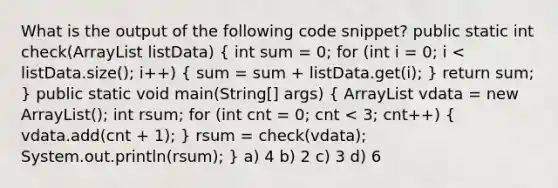 What is the output of the following code snippet? public static int check(ArrayList listData) ( int sum = 0; for (int i = 0; i vdata = new ArrayList (); int rsum; for (int cnt = 0; cnt < 3; cnt++) { vdata.add(cnt + 1); ) rsum = check(vdata); System.out.println(rsum); } a) 4 b) 2 c) 3 d) 6