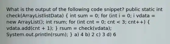 What is the output of the following code snippet? public static int check(ArrayListlistData) ( int sum = 0; for (int i = 0; i vdata = new ArrayList(); int rsum; for (int cnt = 0; cnt < 3; cnt++) { vdata.add(cnt + 1); ) rsum = check(vdata); System.out.println(rsum); } a) 4 b) 2 c) 3 d) 6