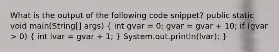 What is the output of the following code snippet? public static void main(String[] args) ( int gvar = 0; gvar = gvar + 10; if (gvar > 0) { int lvar = gvar + 1; ) System.out.println(lvar); }