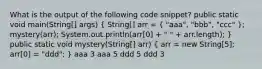 What is the output of the following code snippet? public static void main(String[] args) ( String[] arr = { "aaa", "bbb", "ccc" ); mystery(arr); System.out.println(arr[0] + " " + arr.length); } public static void mystery(String[] arr) ( arr = new String[5]; arr[0] = "ddd"; ) aaa 3 aaa 5 ddd 5 ddd 3